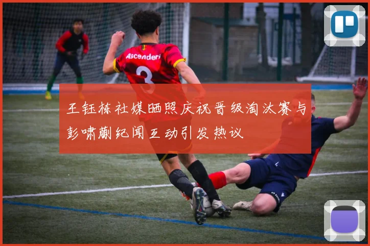 王钰栋社媒晒照庆祝晋级淘汰赛与彭啸蒯纪闻互动引发热议