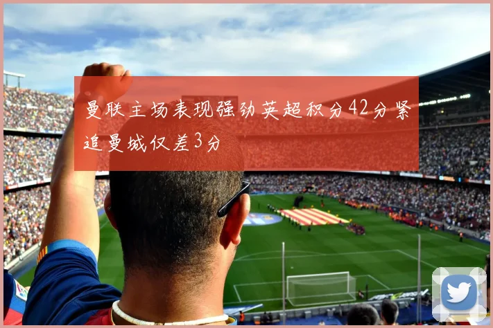 曼联主场表现强劲英超积分42分紧追曼城仅差3分