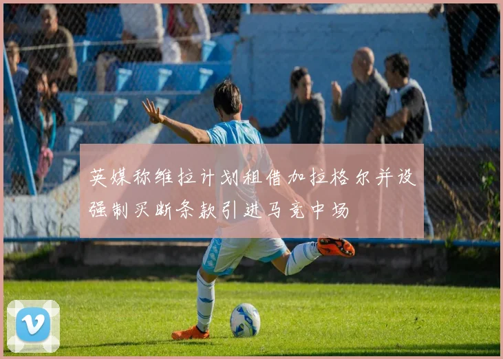 英媒称维拉计划租借加拉格尔并设强制买断条款引进马竞中场