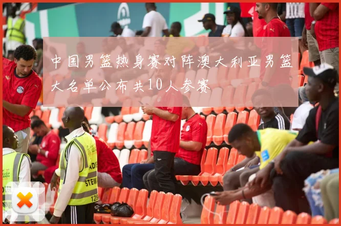 中国男篮热身赛对阵澳大利亚男篮大名单公布共10人参赛