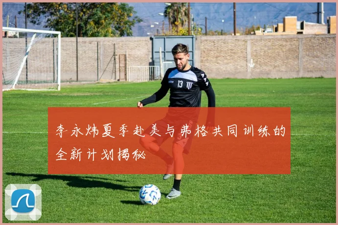 李永炜夏季赴美与弗格共同训练的全新计划揭秘