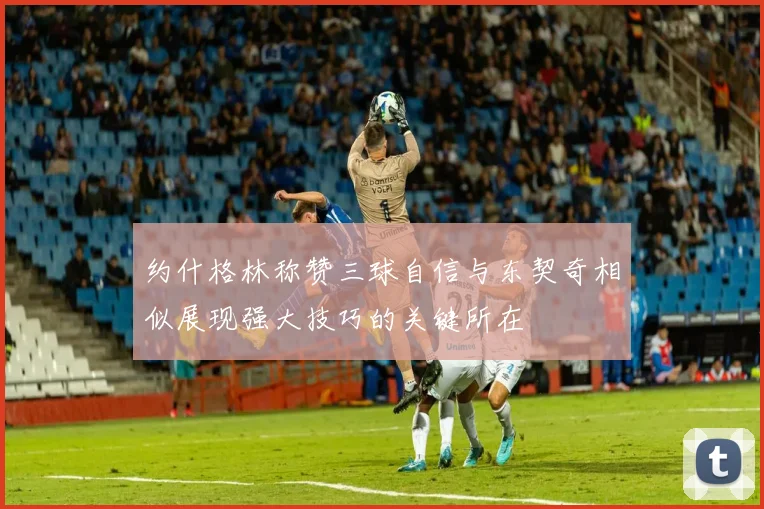 约什格林称赞三球自信与东契奇相似展现强大技巧的关键所在