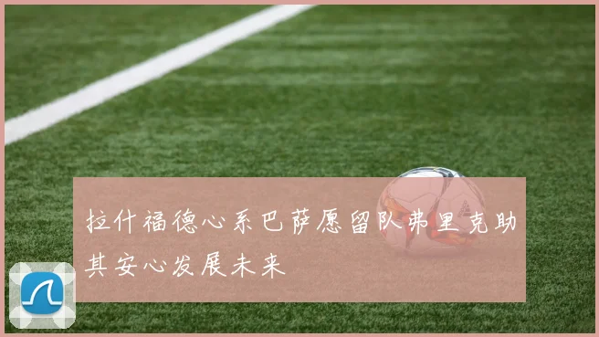拉什福德心系巴萨愿留队弗里克助其安心发展未来