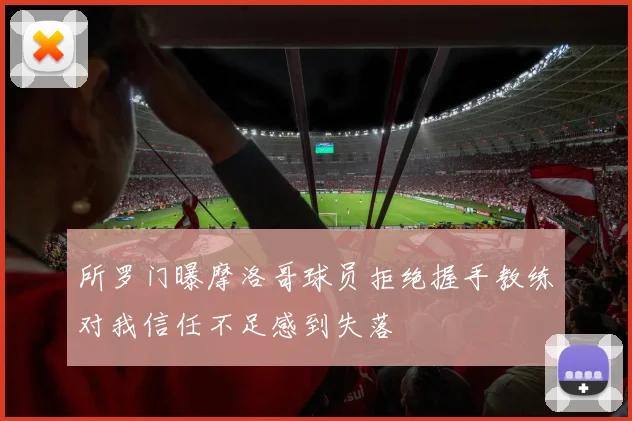 所罗门曝摩洛哥球员拒绝握手教练对我信任不足感到失落
