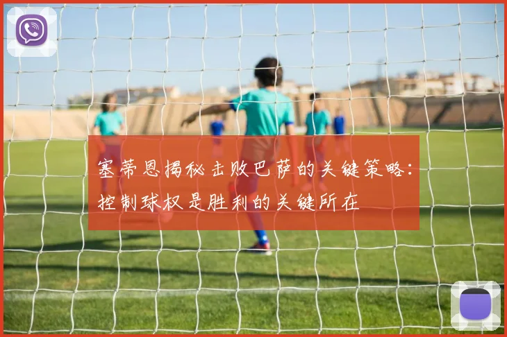 塞蒂恩揭秘击败巴萨的关键策略：控制球权是胜利的关键所在