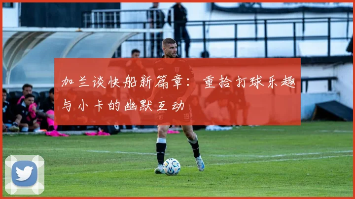 加兰谈快船新篇章：重拾打球乐趣与小卡的幽默互动