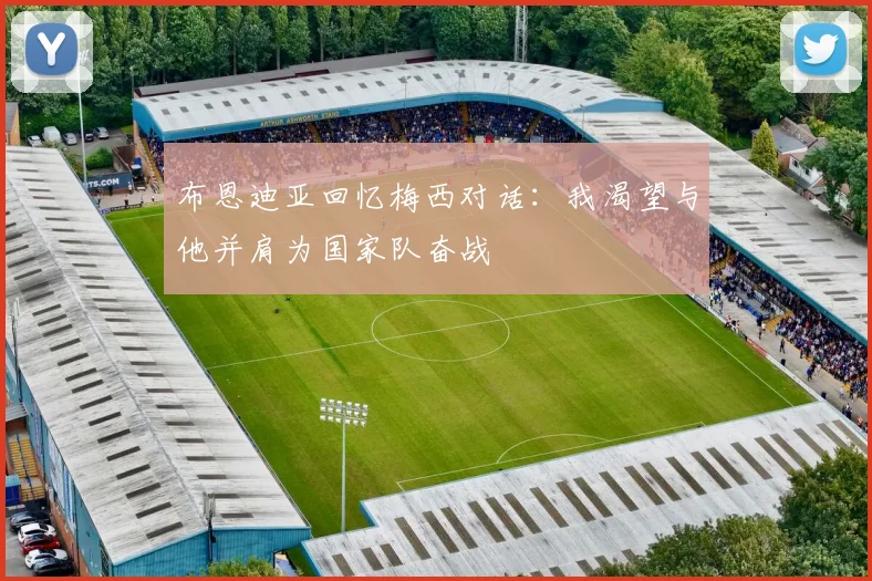 布恩迪亚回忆梅西对话：我渴望与他并肩为国家队奋战