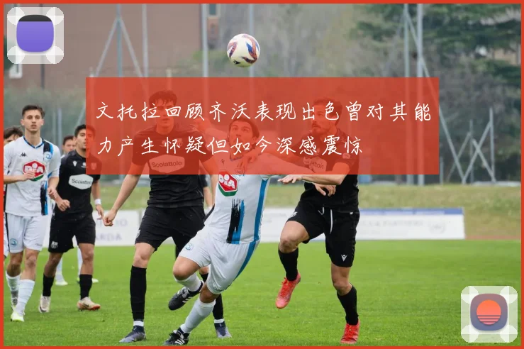 文托拉回顾齐沃表现出色曾对其能力产生怀疑但如今深感震惊