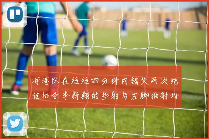 海港队在短短四分钟内错失两次绝佳机会李新翔的垫射与左脚抽射均未能转化为进球
