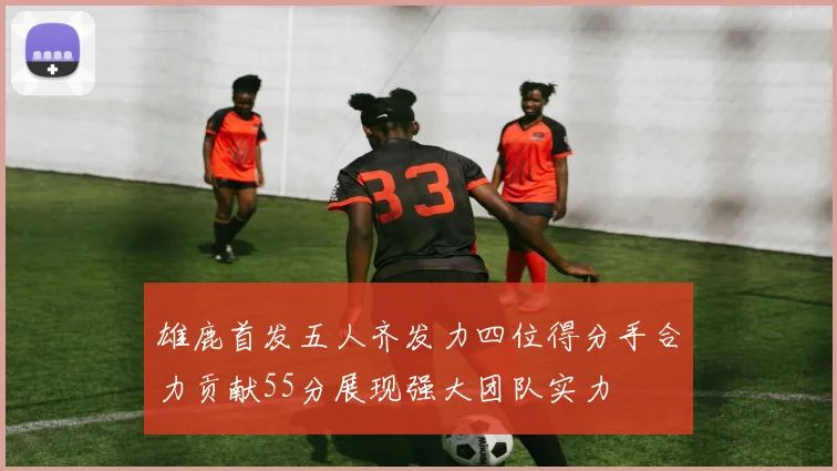 雄鹿首发五人齐发力四位得分手合力贡献55分展现强大团队实力