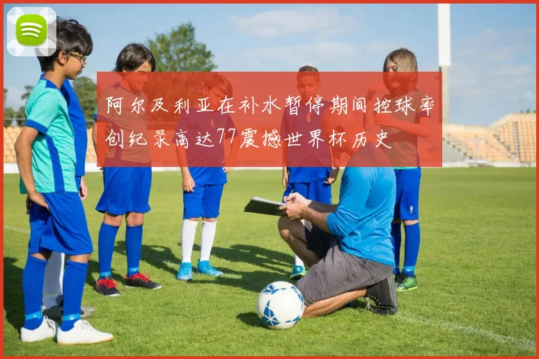 阿尔及利亚在补水暂停期间控球率创纪录高达77震撼世界杯历史
