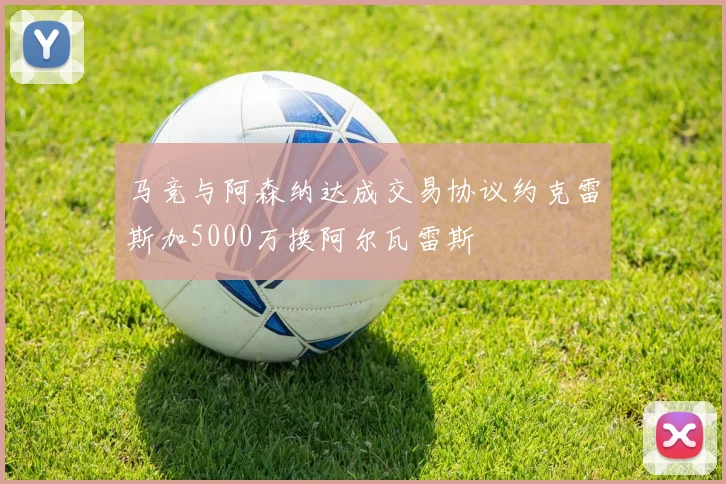 马竞与阿森纳达成交易协议约克雷斯加5000万换阿尔瓦雷斯