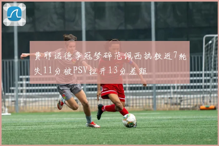 费耶诺德争冠梦碎范佩西执教近7轮失11分被PSV拉开13分差距