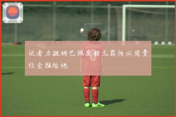 记者力挺姆巴佩度假无罪何必将责任全推给他