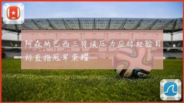 阿森纳巴西三将谈压力应对经验目标直指冠军荣耀