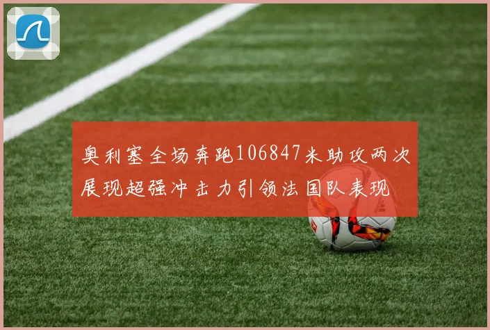 奥利塞全场奔跑106847米助攻两次展现超强冲击力引领法国队表现