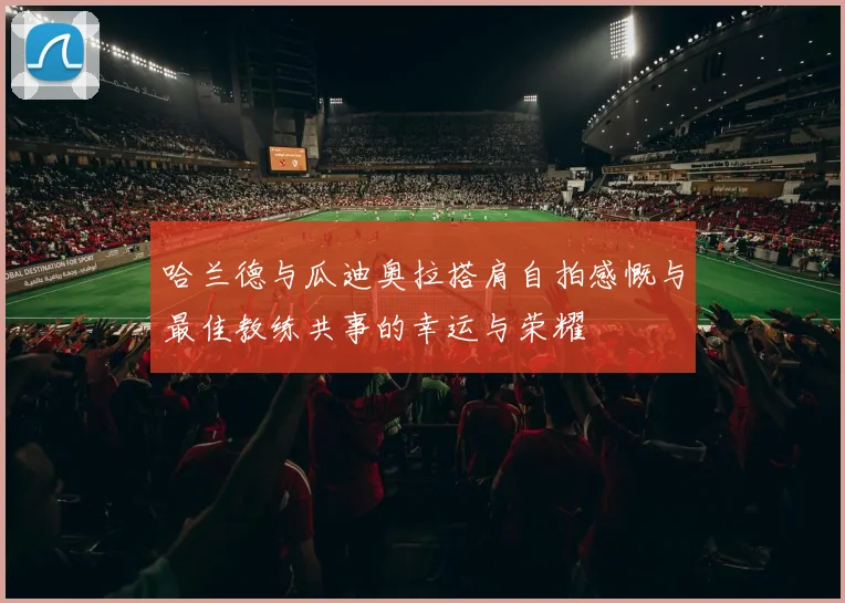 哈兰德与瓜迪奥拉搭肩自拍感慨与最佳教练共事的幸运与荣耀