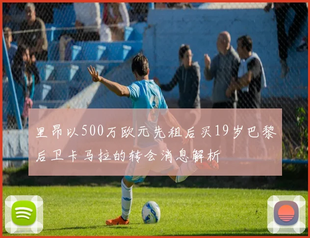 里昂以500万欧元先租后买19岁巴黎后卫卡马拉的转会消息解析