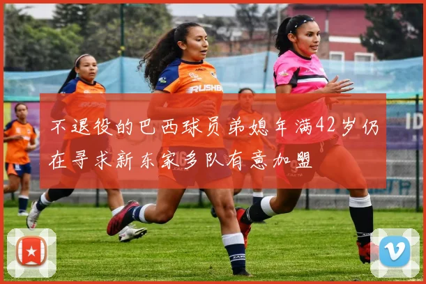 不退役的巴西球员弟媳年满42岁仍在寻求新东家多队有意加盟