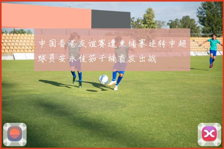 中国香港友谊赛遭柬埔寨逆转中超球员安永佳茹子楠首发出战