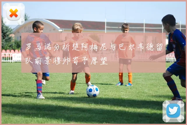 罗马诺分析楚阿梅尼与巴尔韦德留队前景穆帅寄予厚望